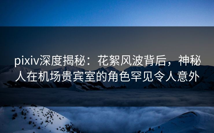 pixiv深度揭秘：花絮风波背后，神秘人在机场贵宾室的角色罕见令人意外