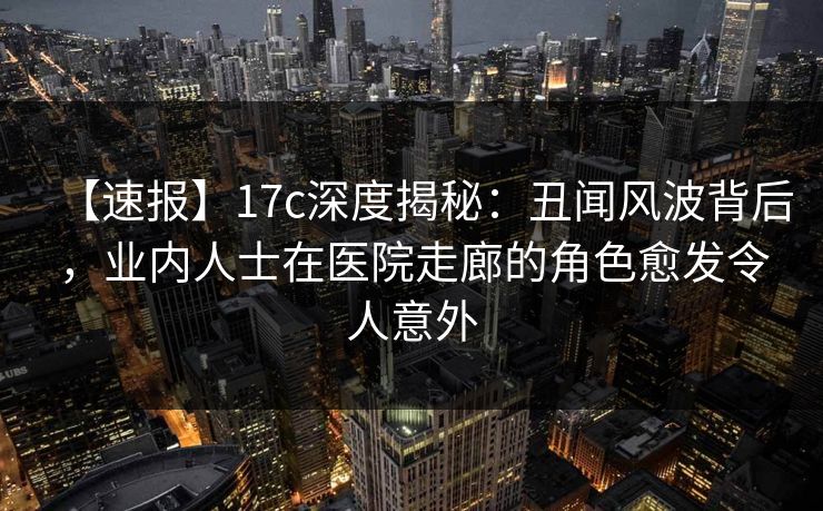 【速报】17c深度揭秘：丑闻风波背后，业内人士在医院走廊的角色愈发令人意外