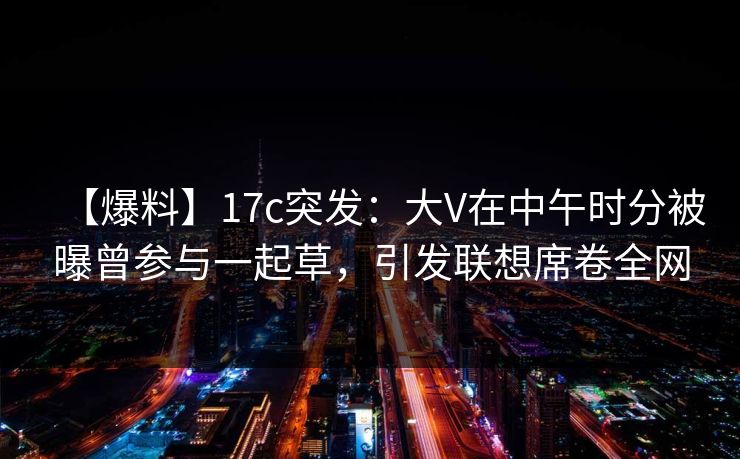 【爆料】17c突发：大V在中午时分被曝曾参与一起草，引发联想席卷全网