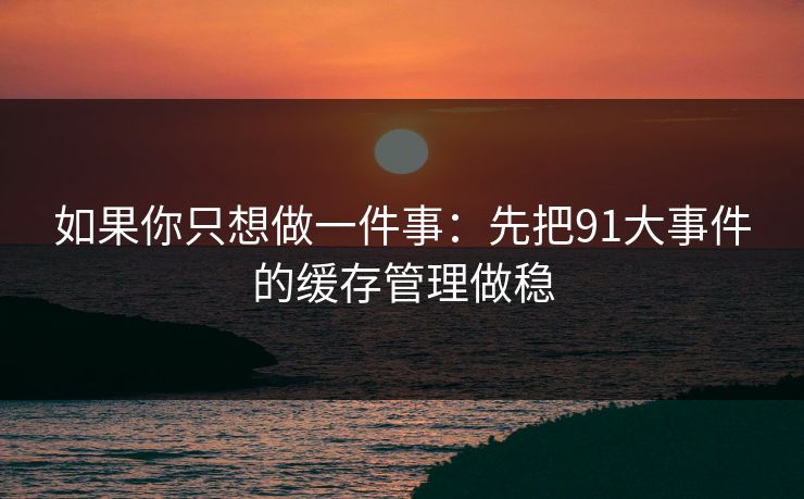 如果你只想做一件事:先把91大事件的缓存管理做稳 如果你只想做一件事:先把91大事件的缓存管理做稳