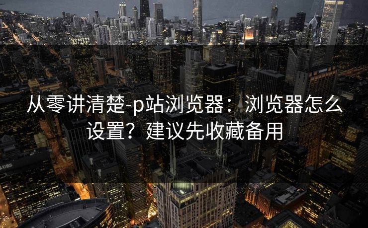 从零讲清楚-p站浏览器：浏览器怎么设置？建议先收藏备用
