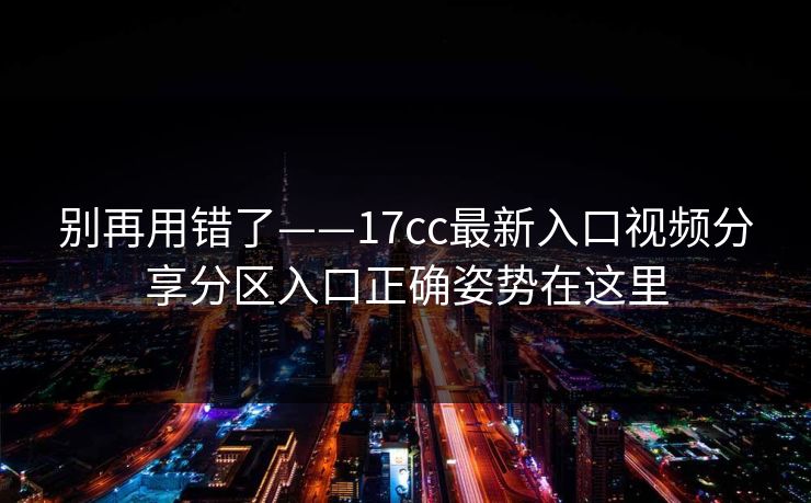 别再用错了——17cc最新入口视频分享分区入口正确姿势在这里