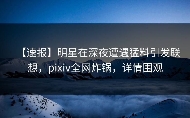 【速报】明星在深夜遭遇猛料引发联想，pixiv全网炸锅，详情围观