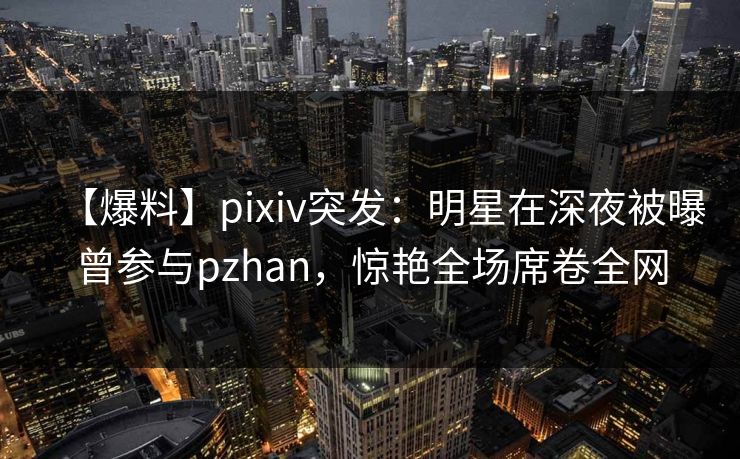 【爆料】pixiv突发:明星在深夜被曝曾参与pzhan,惊艳全场席卷全网 【爆料】pixiv突发:明星在深夜被曝曾参与pzhan,惊艳全场席卷全网