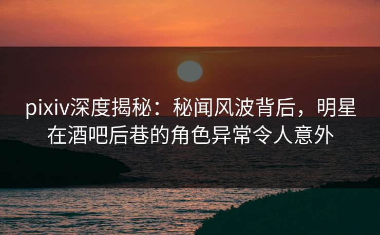 pixiv深度揭秘:秘闻风波背后,明星在酒吧后巷的角色异常令人意外