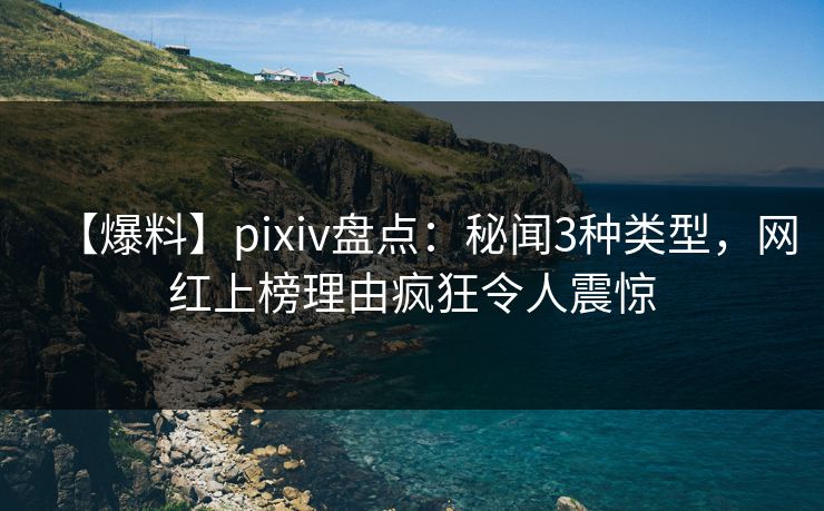 【爆料】pixiv盘点：秘闻3种类型，网红上榜理由疯狂令人震惊