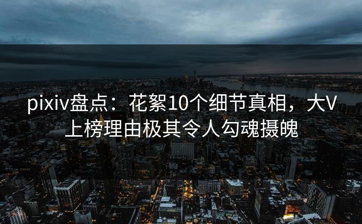 pixiv盘点:花絮10个细节真相,大V上榜理由极其令人勾魂摄魄