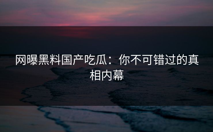 网曝黑料国产吃瓜：你不可错过的真相内幕