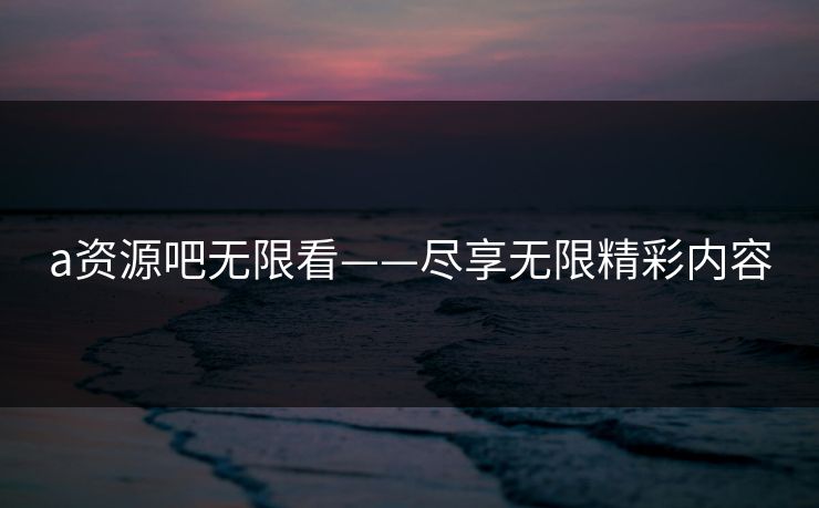 a资源吧无限看——尽享无限精彩内容 a资源吧无限看——尽享无限精彩内容