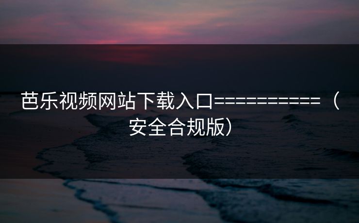 芭乐视频网站下载入口==========(安全合规版)