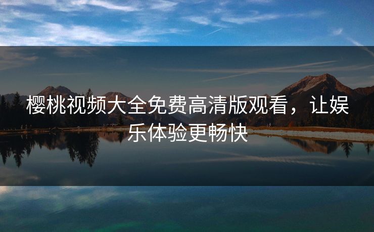 樱桃视频大全免费高清版观看，让娱乐体验更畅快