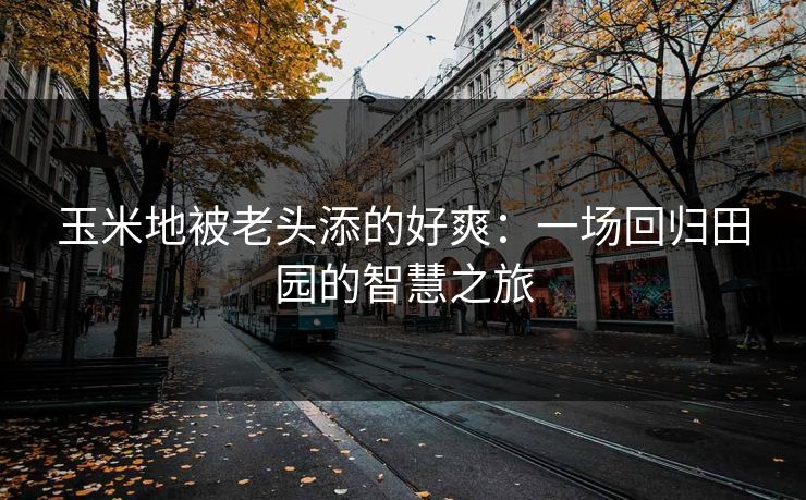 玉米地被老头添的好爽：一场回归田园的智慧之旅