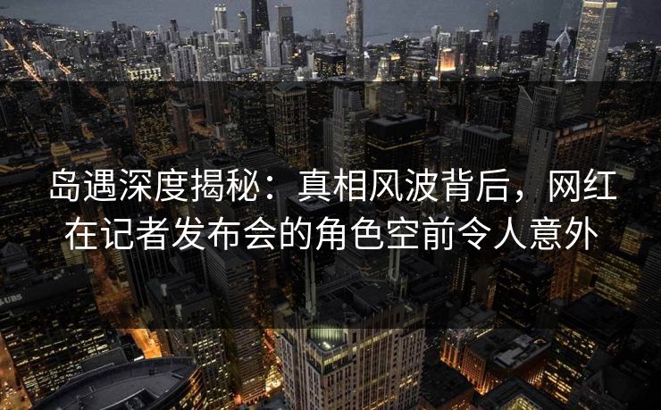 岛遇深度揭秘：真相风波背后，网红在记者发布会的角色空前令人意外