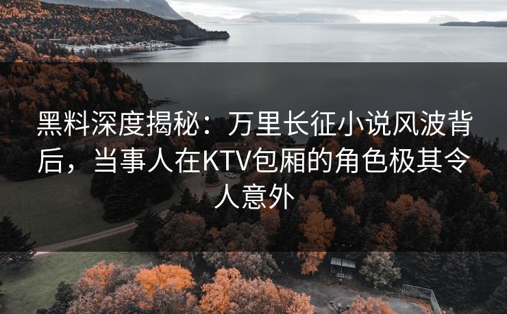 黑料深度揭秘：万里长征小说风波背后，当事人在KTV包厢的角色极其令人意外