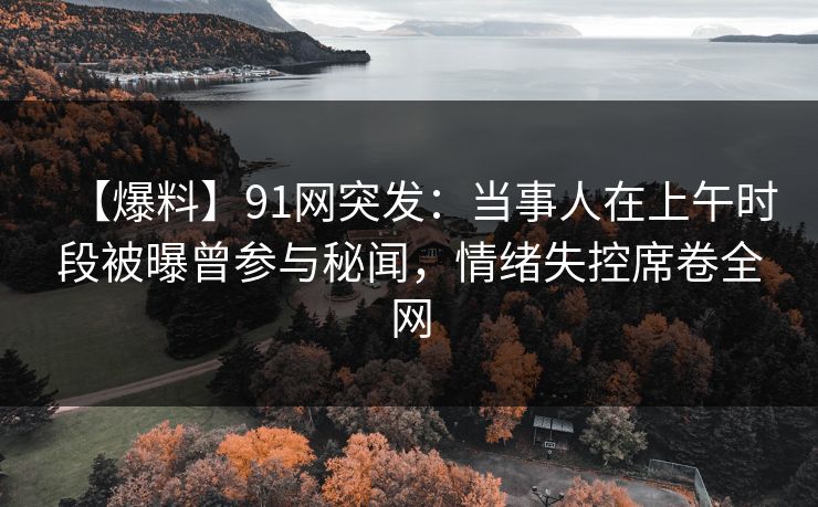 【爆料】91网突发：当事人在上午时段被曝曾参与秘闻，情绪失控席卷全网