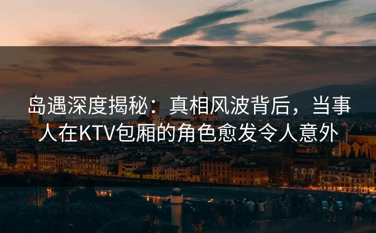 岛遇深度揭秘：真相风波背后，当事人在KTV包厢的角色愈发令人意外