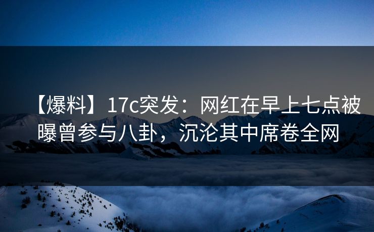 【爆料】17c突发：网红在早上七点被曝曾参与八卦，沉沦其中席卷全网