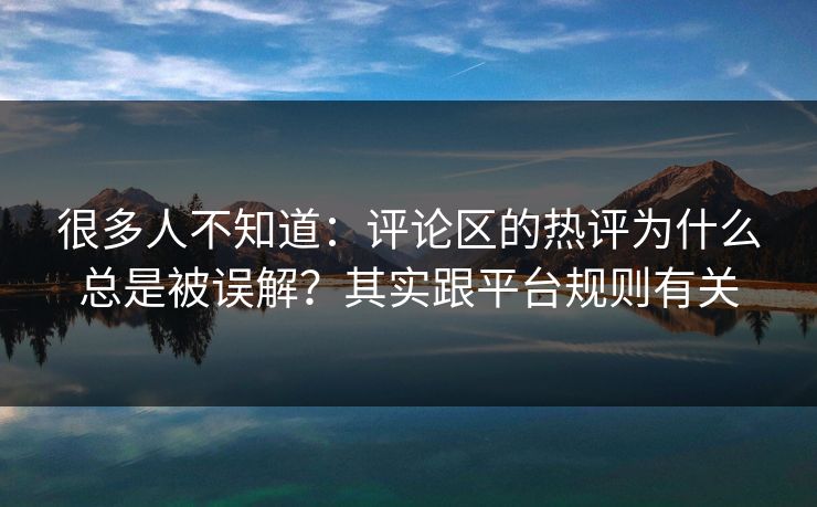很多人不知道：评论区的热评为什么总是被误解？其实跟平台规则有关
