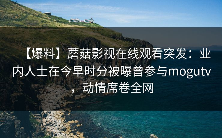 【爆料】蘑菇影视在线观看突发：业内人士在今早时分被曝曾参与mogutv，动情席卷全网