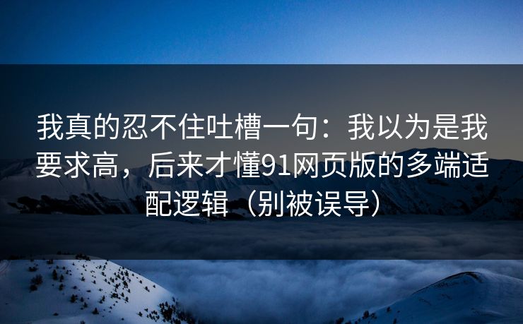 我真的忍不住吐槽一句：我以为是我要求高，后来才懂91网页版的多端适配逻辑（别被误导）