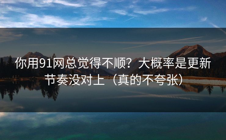 你用91网总觉得不顺?大概率是更新节奏没对上(真的不夸张)