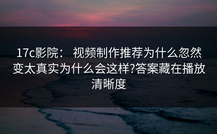17c影院： 视频制作推荐为什么忽然变太真实为什么会这样?答案藏在播放清晰度