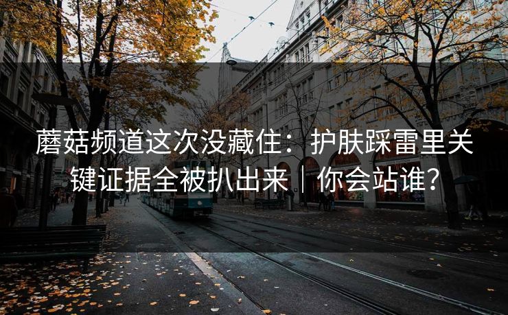 蘑菇频道这次没藏住：护肤踩雷里关键证据全被扒出来｜你会站谁？