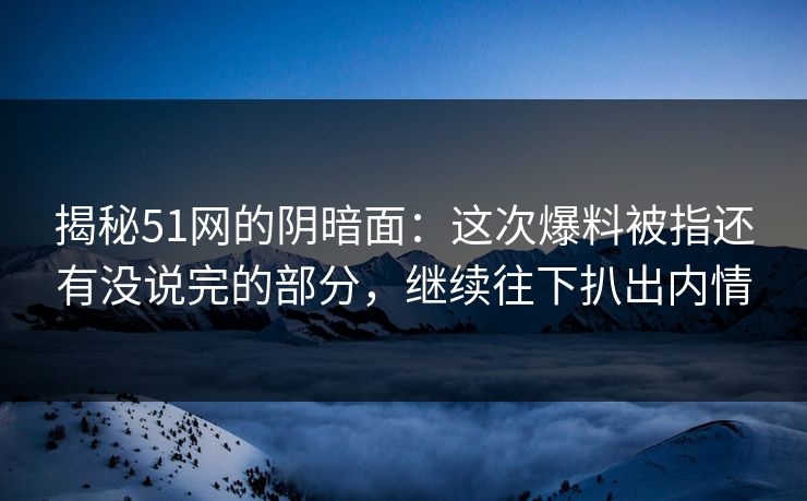 揭秘51网的阴暗面：这次爆料被指还有没说完的部分，继续往下扒出内情