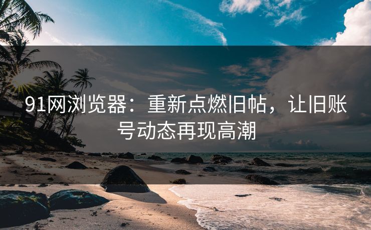 91网浏览器：重新点燃旧帖，让旧账号动态再现高潮