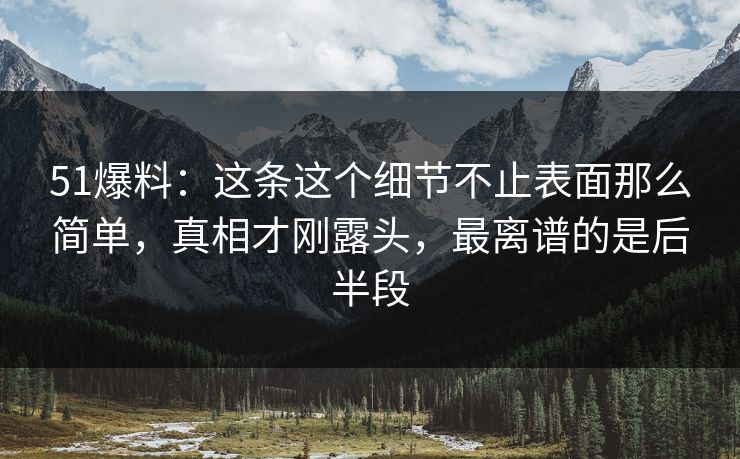 51爆料：这条这个细节不止表面那么简单，真相才刚露头，最离谱的是后半段